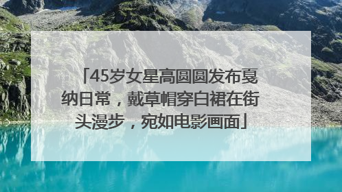 45岁女星高圆圆发布戛纳日常，戴草帽穿白裙在街头漫步，宛如电影画面