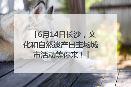 6月14日长沙，文化和自然遗产日主场城市活动等你来！
