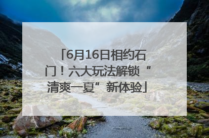 6月16日相约石门！六大玩法解锁“清爽一夏”新体验