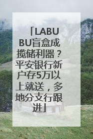 LABUBU盲盒成揽储利器？平安银行新户存5万以上就送，多地分支行跟进