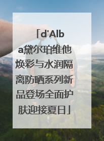 d'Alba黛尔珀维他焕彩与水润隔离防晒系列新品登场全面护肤迎接夏日